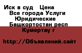 Иск в суд › Цена ­ 1 500 - Все города Услуги » Юридические   . Башкортостан респ.,Кумертау г.